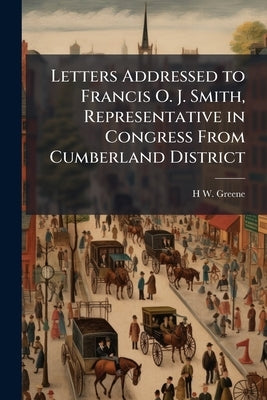 Letters Addressed to Francis O. J. Smith, Representative in Congress From Cumberland District by Greene, H. W. 1811-1888