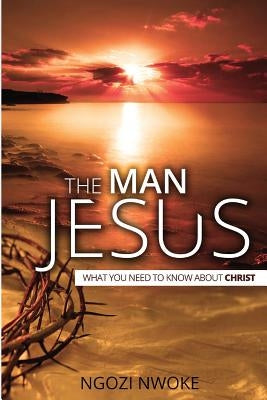 The Man Jesus: What You Need To Know About Christ by Nwoke, Ngozi