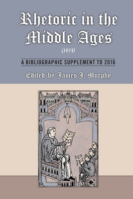 Rhetoric in the Middle Ages (1974): A Bibliographic Supplement to 2016: Volume 547 by Murphy, James J.