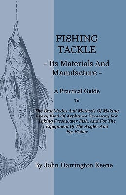 Fishing Tackle, Its Materials and Manufacture - A Practical Guide to the Best Modes and Methods of Making Every Kind of Appliance Necessary for Taking by Keene, John Harrington
