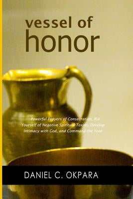 Vessel of Honor: A 10-Day Devotional, and Powerful Prayers of Consecration to Rid Yourself of Negative Spiritual Toxins, Develop Intima by Okpara, Daniel C.