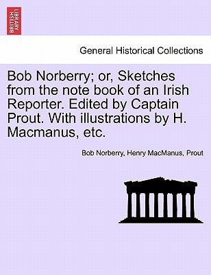 Bob Norberry; Or, Sketches from the Note Book of an Irish Reporter. Edited by Captain Prout. with Illustrations by H. MacManus, Etc. by Norberry, Bob