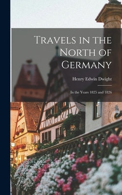 Travels in the North of Germany: In the Years 1825 and 1826 by Dwight, Henry Edwin