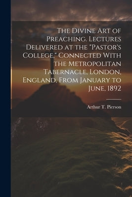 The Divine art of Preaching. Lectures Delivered at the "Pastor's College," Connected With the Metropolitan Tabernacle, London, England, From January t by Pierson, Arthur T. 1837-1911