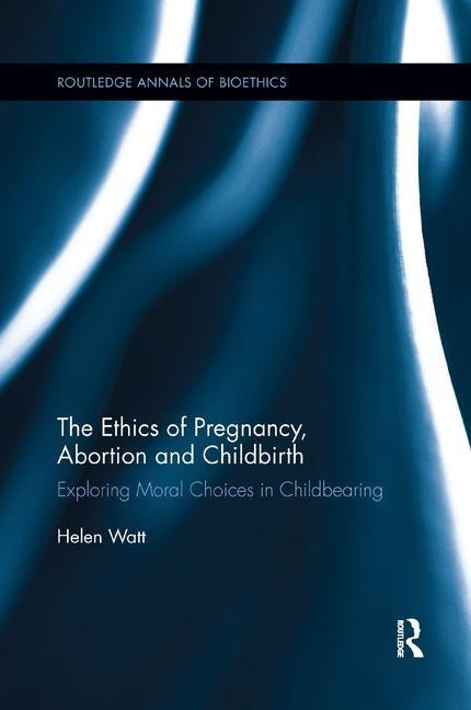 The Ethics of Pregnancy, Abortion and Childbirth: Exploring Moral Choices in Childbearing by Watt, Helen