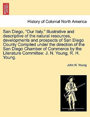 San Diego, Our Italy. Illustrative and Descriptive of the Natural Resources, Developments and Prospects of San Diego County Compiled Under the Directi by Young, John N.