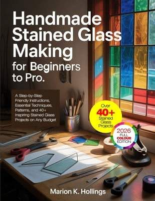 Handmade Stained Glass Making for Beginners to Pro: A Step-by-Step Friendly Instructions, Essential Techniques, Patterns, and 40+ Inspiring Stained Gl by K. Hollings, Marion