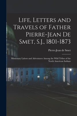 Life, Letters and Travels of Father Pierre-Jean De Smet, S.J., 1801-1873: Missionary Labors and Adventures Among the Wild Tribes of the North American by De Smet, Pierre-Jean