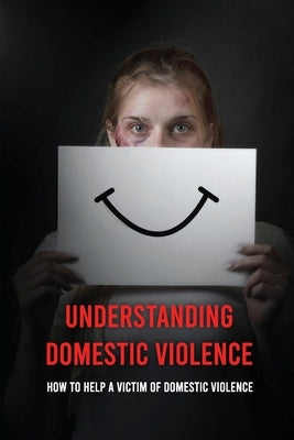 Understanding Domestic Violence: How To Help A Victim of Domestic Violence: Effects Of Abuse On The Victim by Nakken, Samatha