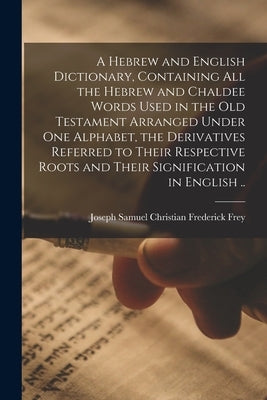 A Hebrew and English Dictionary, Containing All the Hebrew and Chaldee Words Used in the Old Testament Arranged Under One Alphabet, the Derivatives Re by Frey, Joseph Samuel Christian Frederi