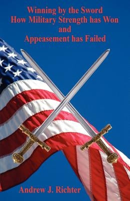 Winning by the Sword - How Military Strength has Won and Appeasement has Failed by Richter, Andrew J.