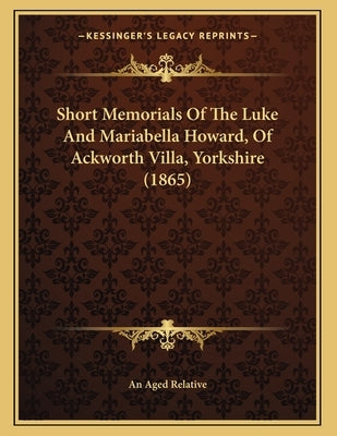 Short Memorials Of The Luke And Mariabella Howard, Of Ackworth Villa, Yorkshire (1865) by An Aged Relative