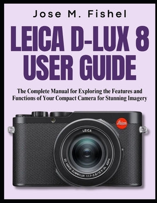 Leica D-Lux 8 User Guide: The Complete Manual for Exploring the Features and Functions of Your Compact Camera for Stunning Imagery by Fishel, Jose M.