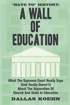 Have To History: A Wall Of Education: What the Supreme Court Really Says (and What It Really Doesn't) About the Separation of Church an by Koehn, Dallas