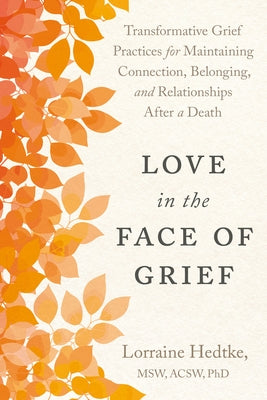 Love in the Face of Grief: Transformative Grief Practices for Maintaining Connection, Belonging, and Relationships After a Death by Hedtke, Lorraine, MSW PhD