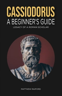 Cassiodorus: A Beginner's Guide: Legacy of a Roman Scholar by Raiford, Matthew