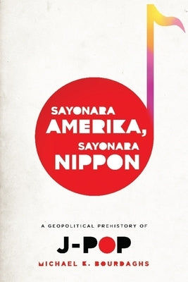 Sayonara Amerika, Sayonara Nippon: A Geopolitical Prehistory of J-Pop by Bourdaghs, Michael