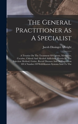 The General Practitioner As A Specialist: A Treatise On The Treatment Of Opium, Morphine, Cocaine, Chloral And Alcohol Addiciton, Hernia By The Inject by Albright, Jacob Dissinger