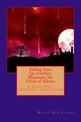 Falling Stars like Fireflies: Illuminate the Fields of Silence: a beautiful, spiritual apocalypse by Clark, Kiley Jon
