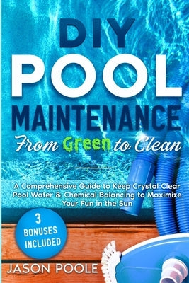 DIY Pool Maintenance From Green To Clean: A Comprehensive Guide to Keep Crystal Clear Pool Water & Chemical Balancing to Maximize Your Fun in the Sun by Poole, Jason
