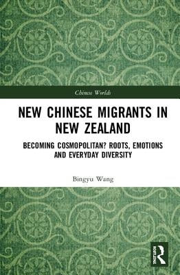 New Chinese Migrants in New Zealand: Becoming Cosmopolitan? Roots, Emotions, and Everyday Diversity by Wang, Bingyu