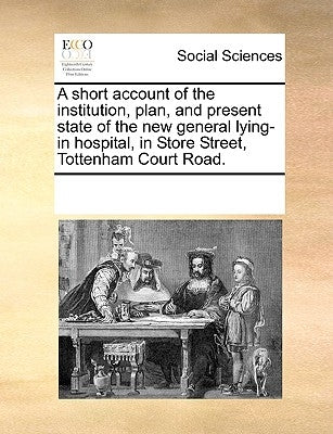A Short Account of the Institution, Plan, and Present State of the New General Lying-In Hospital, in Store Street, Tottenham Court Road. by Multiple Contributors