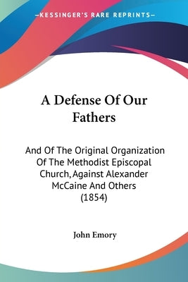A Defense Of Our Fathers: And Of The Original Organization Of The Methodist Episcopal Church, Against Alexander McCaine And Others (1854) by Emory, John