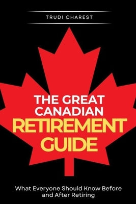 The Great Canadian Retirement Guide: What Everyone Should Know Before and After Retiring by Charest, Trudi