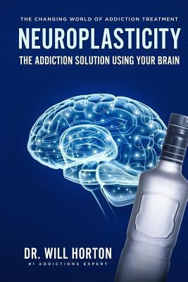 Neuroplasticity, The Changing World Of Addiction Treatment: The Addiction Solution Using Your Brain by Horton, Dr Will