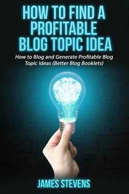 How to Find a Profitable Blog Topic Idea: How to Blog and Generate Profitable Bl by Stevens, James