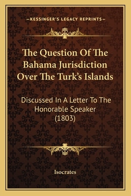 The Question Of The Bahama Jurisdiction Over The Turk's Islands: Discussed In A Letter To The Honorable Speaker (1803) by Isocrates