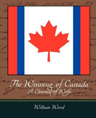 The Winning of Canada a Chronicle of Wolfe by William Wood, Wood