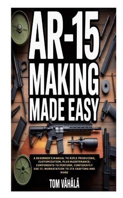 AR-15 Making Made Easy: A Beginner's Manual to Rifle Producing, Customization, plus Maintenance; Components to Perform, Confidently Use It; Workstatio by Vähälä, Tom