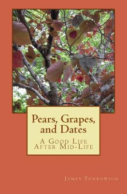 Pears, Grapes, and Dates: A Good Life After Mid-Life by Tonkowich, James