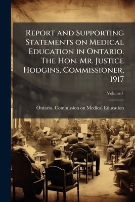 Report and Supporting Statements on Medical Education in Ontario. The Hon. Mr. Justice Hodgins, Commissioner, 1917; Volume 1 by Ontario Commission on Medical Education