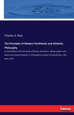 The Principles of Modern Pantheistic and Atheistic Philosophy: as exemplified in the last works of Strauss and others - being a paper read before the by Row, Charles A.