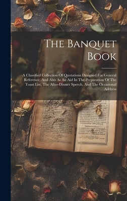 The Banquet Book: A Classified Collection Of Quotations Designed For General Reference, And Also As An Aid In The Preparation Of The Toa by Anonymous