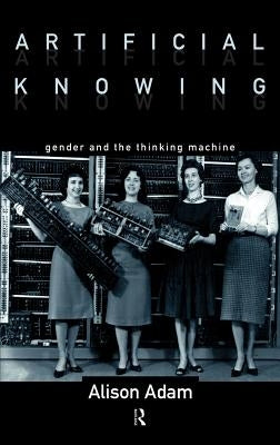 Artificial Knowing: Gender and the Thinking Machine by Adam, Alison