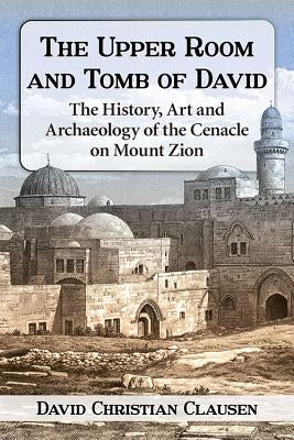 The Upper Room and Tomb of David: The History, Art and Archaeology of the Cenacle on Mount Zion by Clausen, David Christian
