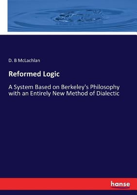 Reformed Logic: A System Based on Berkeley's Philosophy with an Entirely New Method of Dialectic by McLachlan, D. B.