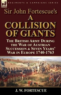 Sir John Fortescue's 'A Collision of Giants': the British Army During the War of Austrian Succession & Seven Years' War in Europe 1740-1763 by Fortescue, J. W.
