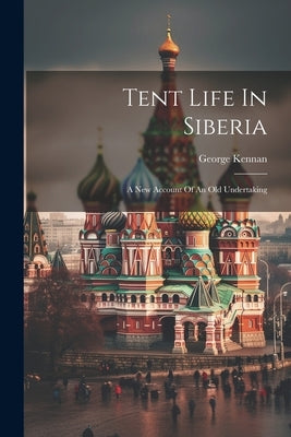 Tent Life In Siberia: A New Account Of An Old Undertaking by Kennan, George