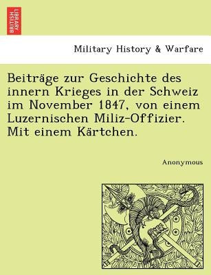 Beitra GE Zur Geschichte Des Innern Krieges in Der Schweiz Im November 1847, Von Einem Luzernischen Miliz-Offizier. Mit Einem Ka Rtchen. by Anonymous