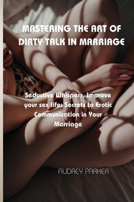 Mastering the Art of Dirty Talk in Marriage: Seductive Whispers, Improve your sex life: Secrets to Erotic Communication in Your Marriage by Parker, Audrey