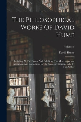 The Philosophical Works Of David Hume: Including All The Essays, And Exhibiting The More Important Alterations And Corrections In The Successive Editi by Hume, David