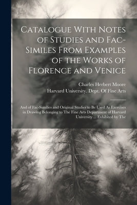 Catalogue With Notes of Studies and Fac-Similes From Examples of the Works of Florence and Venice: And of Fac-Similies and Original Studies to Be Used by Moore, Charles Herbert