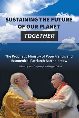 Sustaining the Future of Our Planet Together: The Prophetic Ministry of Pope Francis and Ecumenical Patriarch Bartholomew by Chryssavgis, John