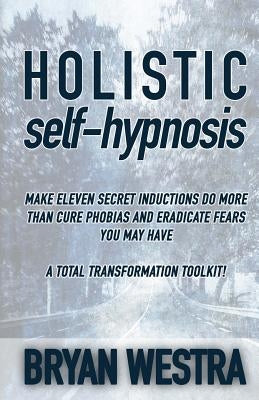 Holistic Self-Hypnosis: Make Eleven Secret Inductions Do More Than Cure Phobias And Eradicate Fears You May Have A Total Transformation Toolki by Westra, Bryan