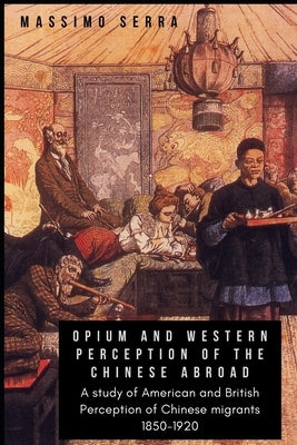 Opium and Western Perception of the Chinese abroad: A study of American and British Perception of Chinese migrants 1850-1920 by Serra, Massimo