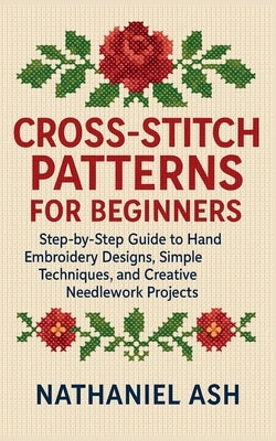 Cross-Stitch Patterns for Beginners: Step-by-Step Guide to Hand Embroidery Designs, Simple Techniques, and Creative Needlework Projects by Ash, Nathaniel